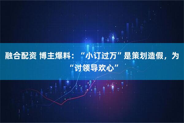 融合配资 博主爆料：“小订过万”是策划造假，为 “讨领导欢心”
