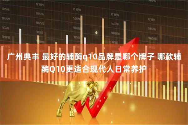 广州典丰 最好的辅酶q10品牌是哪个牌子 哪款辅酶Q10更适合现代人日常养护