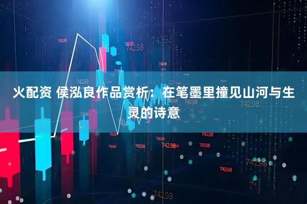 火配资 侯泓良作品赏析：在笔墨里撞见山河与生灵的诗意