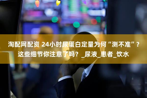 淘配网配资 24小时尿蛋白定量为何“测不准”？这些细节你注意了吗？_尿液_患者_饮水
