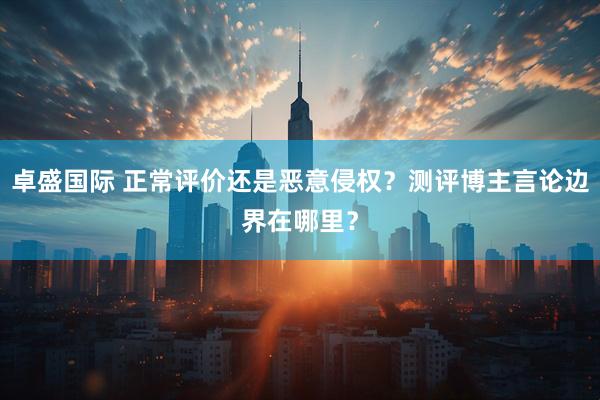 卓盛国际 正常评价还是恶意侵权？测评博主言论边界在哪里？