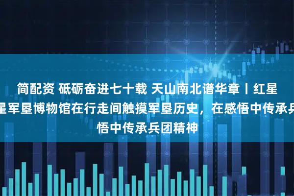简配资 砥砺奋进七十载 天山南北谱华章丨红星二场红星军垦博物馆在行走间触摸军垦历史，在感悟中传承兵团精神