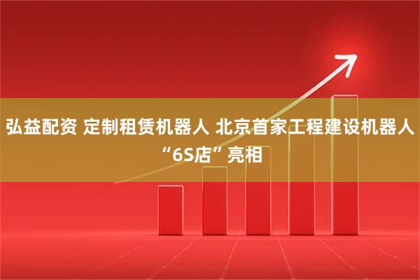 弘益配资 定制租赁机器人 北京首家工程建设机器人“6S店”亮相