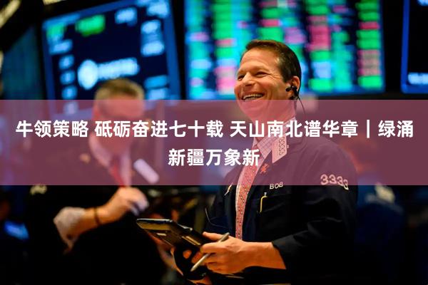 牛领策略 砥砺奋进七十载 天山南北谱华章｜绿涌新疆万象新