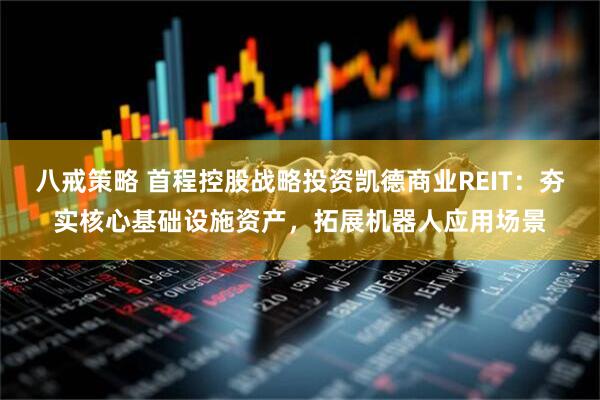 八戒策略 首程控股战略投资凯德商业REIT：夯实核心基础设施资产，拓展机器人应用场景