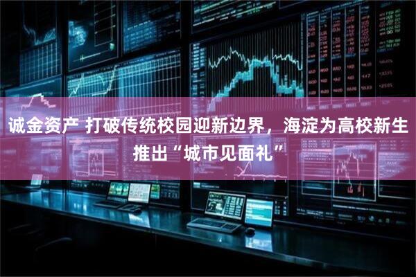 诚金资产 打破传统校园迎新边界，海淀为高校新生推出“城市见面礼”