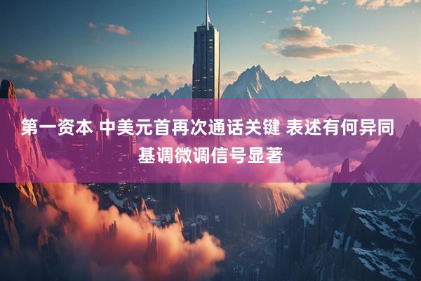 第一资本 中美元首再次通话关键 表述有何异同 基调微调信号显著