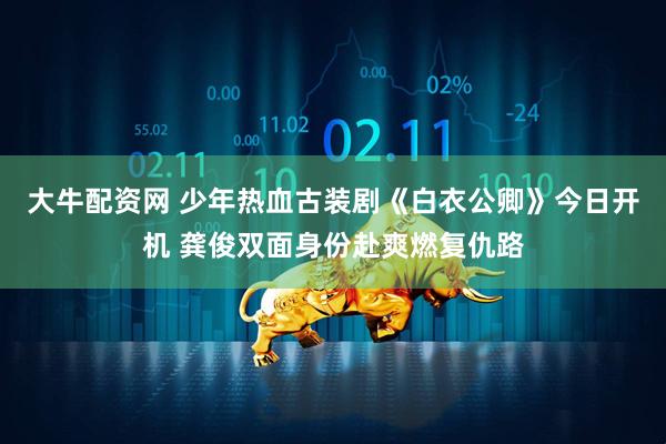 大牛配资网 少年热血古装剧《白衣公卿》今日开机 龚俊双面身份赴爽燃复仇路