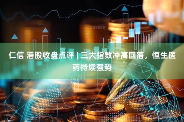 仁信 港股收盘点评 | 三大指数冲高回落，恒生医药持续强势