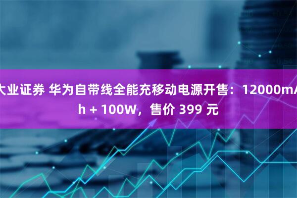 大业证券 华为自带线全能充移动电源开售：12000mAh + 100W，售价 399 元