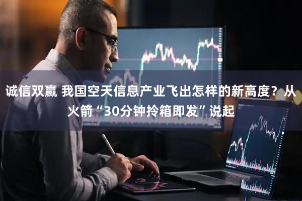 诚信双赢 我国空天信息产业飞出怎样的新高度？从火箭“30分钟拎箱即发”说起