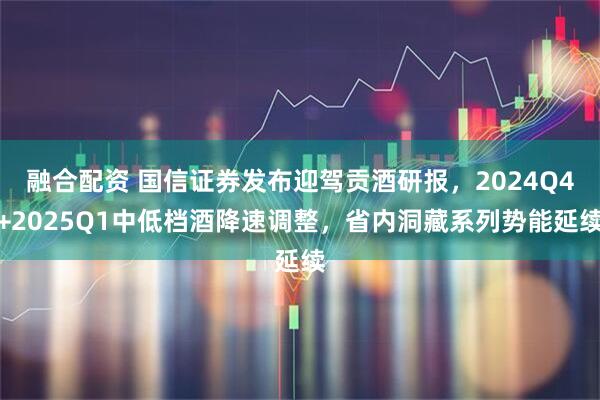 融合配资 国信证券发布迎驾贡酒研报，2024Q4+2025Q1中低档酒降速调整，省内洞藏系列势能延续