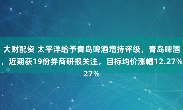 大财配资 太平洋给予青岛啤酒增持评级，青岛啤酒，近期获19份券商研报关注，目标均价涨幅12.27%
