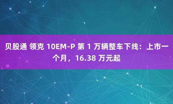 贝股通 领克 10EM-P 第 1 万辆整车下线:上市一个月,16.38 万元起