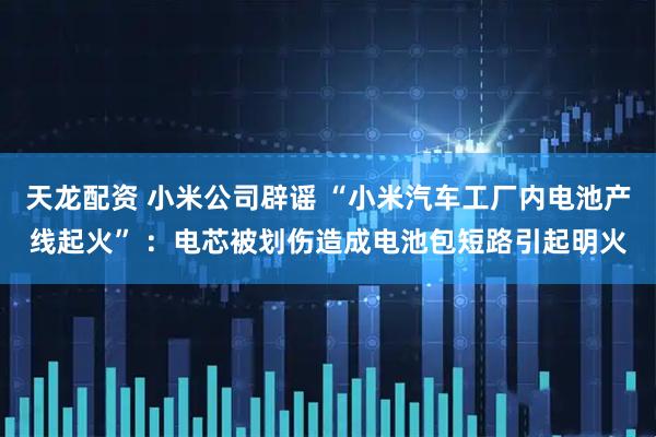 天龙配资 小米公司辟谣 “小米汽车工厂内电池产线起火” ：电芯被划伤造成电池包短路引起明火