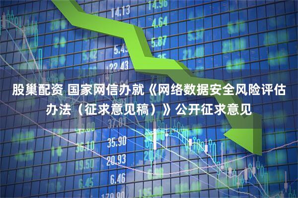 股巢配资 国家网信办就《网络数据安全风险评估办法（征求意见稿）》公开征求意见