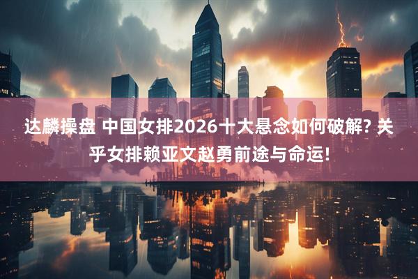 达麟操盘 中国女排2026十大悬念如何破解? 关乎女排赖亚文赵勇前途与命运!