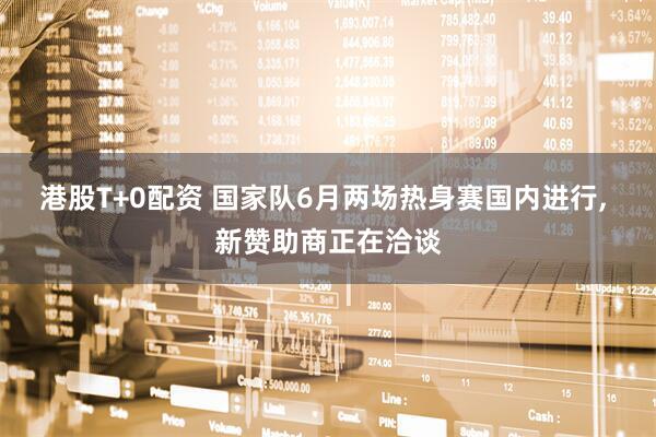 港股T+0配资 国家队6月两场热身赛国内进行, 新赞助商正在洽谈