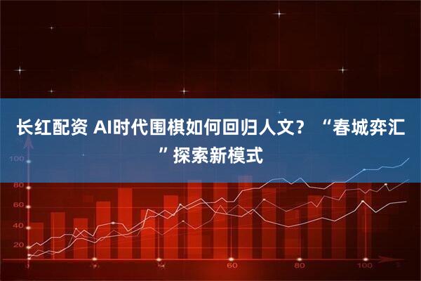 长红配资 AI时代围棋如何回归人文? “春城弈汇”探索新模式